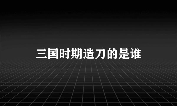 三国时期造刀的是谁