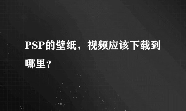PSP的壁纸，视频应该下载到哪里？