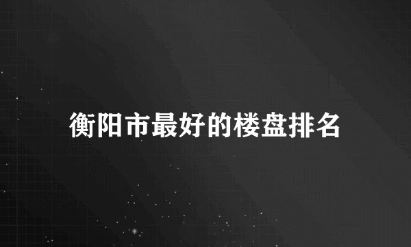 衡阳市最好的楼盘排名