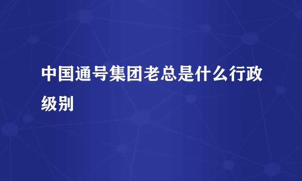 中国通号集团老总是什么行政级别