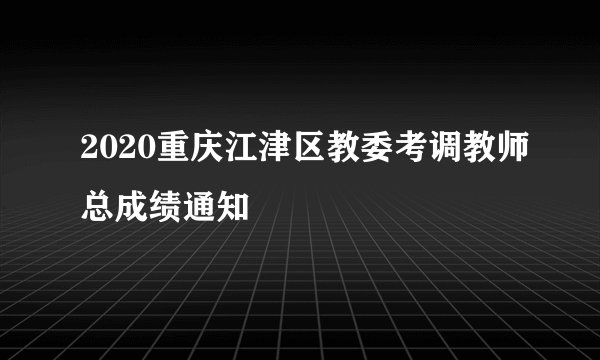 2020重庆江津区教委考调教师总成绩通知