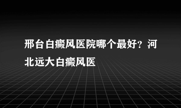 邢台白癜风医院哪个最好？河北远大白癜风医