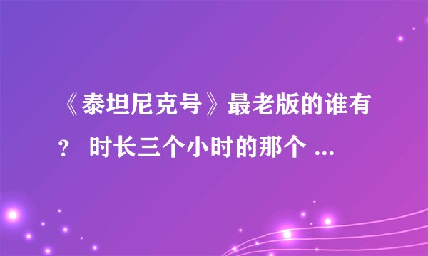 《泰坦尼克号》最老版的谁有？ 时长三个小时的那个 最最早那个 别弄错 谢谢谢谢 有悬赏