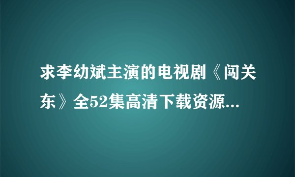 求李幼斌主演的电视剧《闯关东》全52集高清下载资源，谢谢大神了