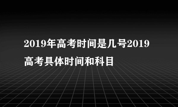 2019年高考时间是几号2019高考具体时间和科目