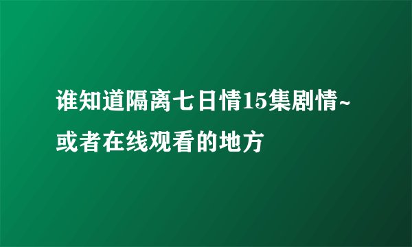 谁知道隔离七日情15集剧情~或者在线观看的地方