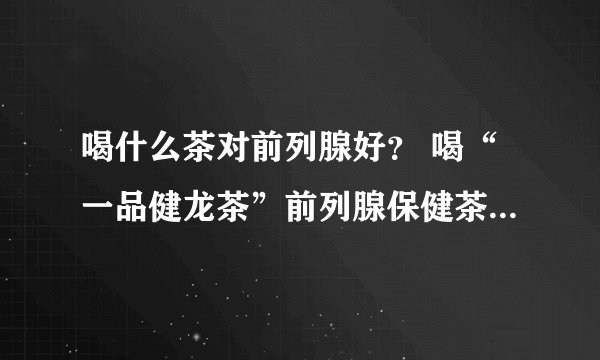 喝什么茶对前列腺好? 喝“一品健龙茶”前列腺保健茶,全面调理前列腺炎