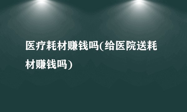 医疗耗材赚钱吗(给医院送耗材赚钱吗)