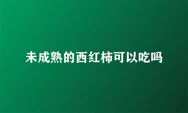 未成熟的西红柿可以吃吗