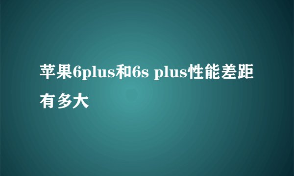 苹果6plus和6s plus性能差距有多大