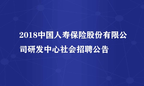 2018中国人寿保险股份有限公司研发中心社会招聘公告
