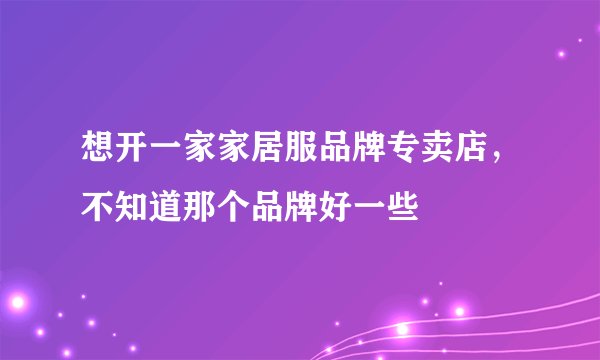 想开一家家居服品牌专卖店，不知道那个品牌好一些