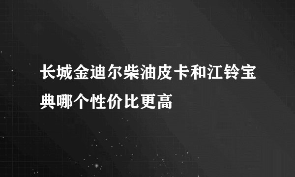 长城金迪尔柴油皮卡和江铃宝典哪个性价比更高