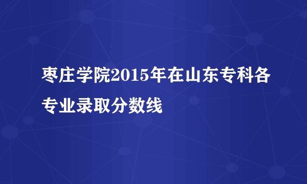 枣庄学院2015年在山东专科各专业录取分数线