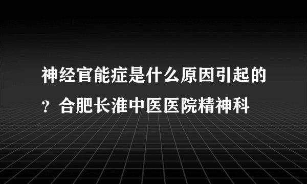 神经官能症是什么原因引起的？合肥长淮中医医院精神科