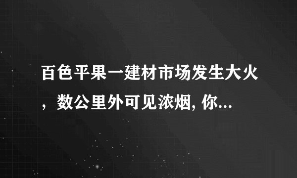 百色平果一建材市场发生大火，数公里外可见浓烟, 你怎么看？