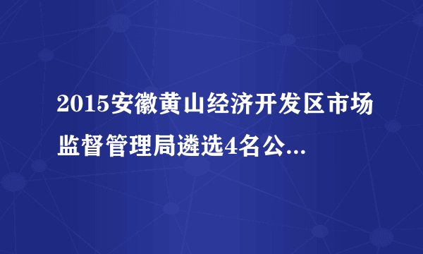 2015安徽黄山经济开发区市场监督管理局遴选4名公务员公告