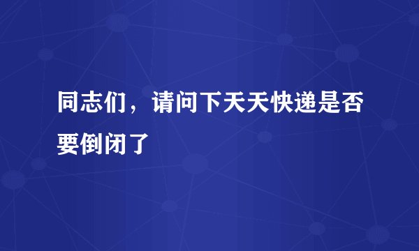 同志们，请问下天天快递是否要倒闭了