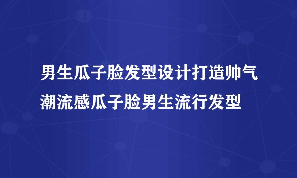 男生瓜子脸发型设计打造帅气潮流感瓜子脸男生流行发型