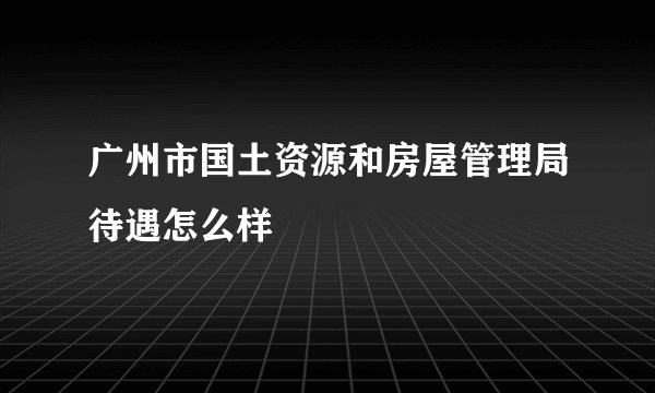 广州市国土资源和房屋管理局待遇怎么样