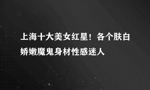 上海十大美女红星！各个肤白娇嫩魔鬼身材性感迷人