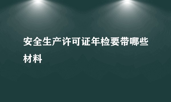 安全生产许可证年检要带哪些材料