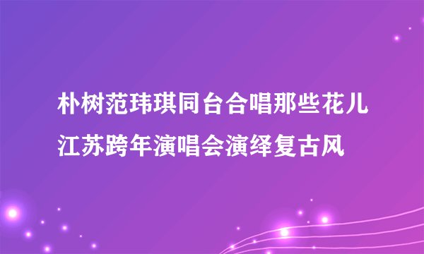 朴树范玮琪同台合唱那些花儿江苏跨年演唱会演绎复古风