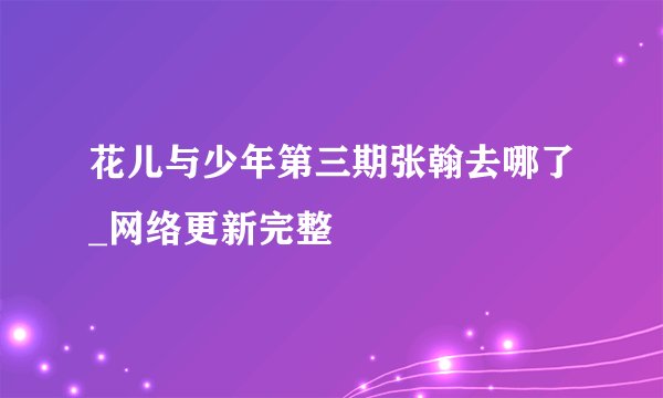 花儿与少年第三期张翰去哪了_网络更新完整