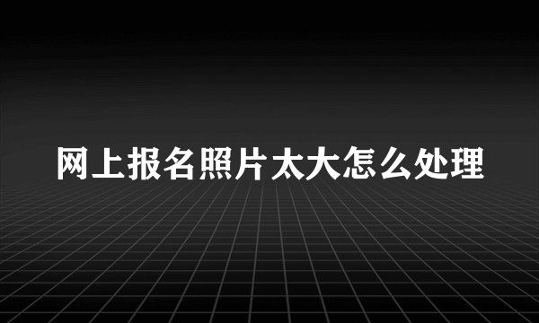 网上报名照片太大怎么处理