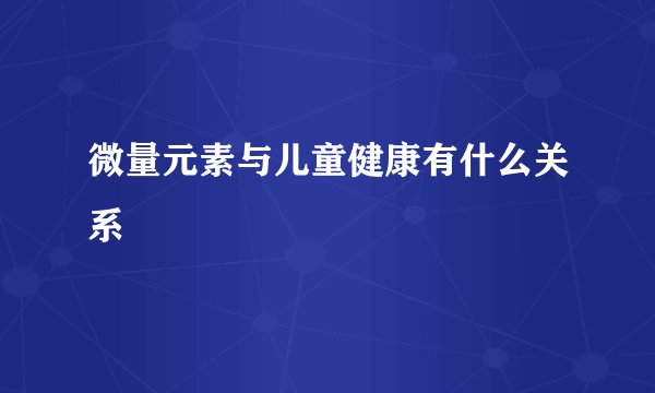 微量元素与儿童健康有什么关系