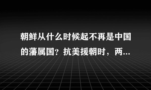 朝鲜从什么时候起不再是中国的藩属国？抗美援朝时，两国是什么关系？