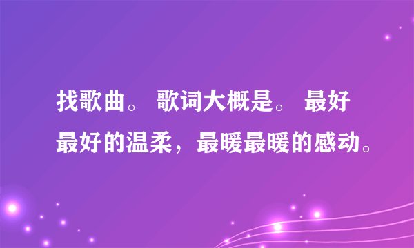 找歌曲。 歌词大概是。 最好最好的温柔，最暖最暖的感动。