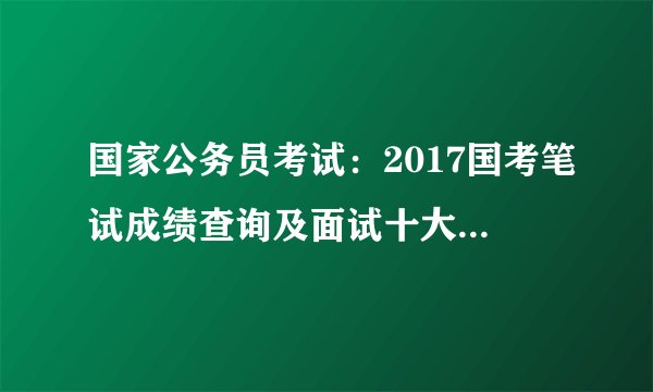 国家公务员考试：2017国考笔试成绩查询及面试十大问题答疑