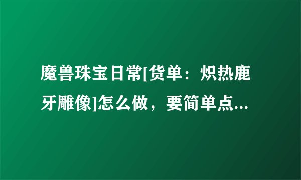 魔兽珠宝日常[货单：炽热鹿牙雕像]怎么做，要简单点说明的攻略！