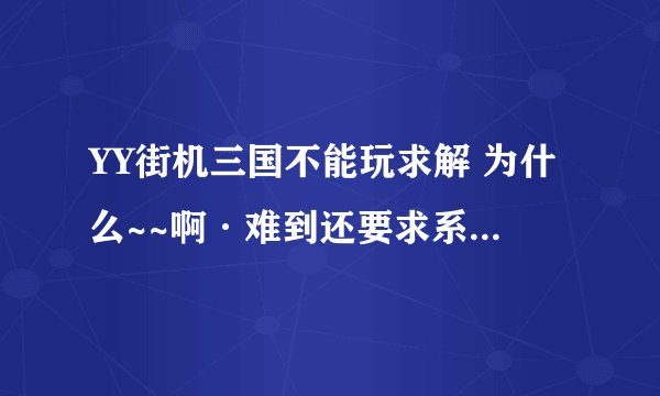 YY街机三国不能玩求解 为什么~~啊·难到还要求系统么?我XP的~如图.从来就没进去过