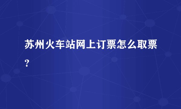 苏州火车站网上订票怎么取票？