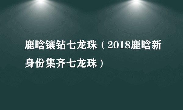 鹿晗镶钻七龙珠（2018鹿晗新身份集齐七龙珠）