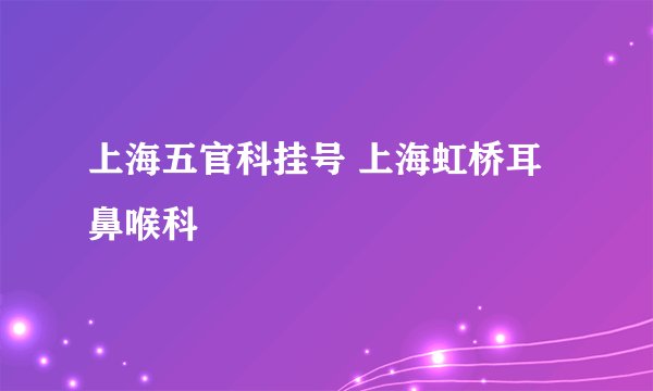 上海五官科挂号 上海虹桥耳鼻喉科