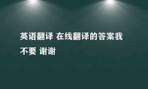 英语翻译 在线翻译的答案我不要 谢谢