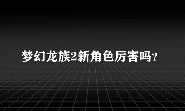梦幻龙族2新角色厉害吗？