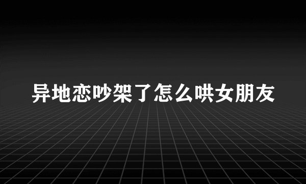 异地恋吵架了怎么哄女朋友