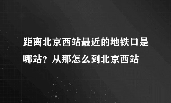 距离北京西站最近的地铁口是哪站？从那怎么到北京西站
