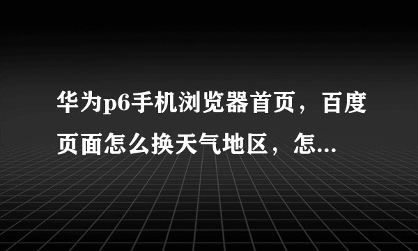 华为p6手机浏览器首页,百度页面怎么换天气地区,怎么设置,具体点的步骤。要正确的。