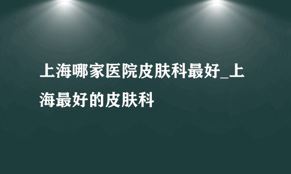 上海哪家医院皮肤科最好_上海最好的皮肤科