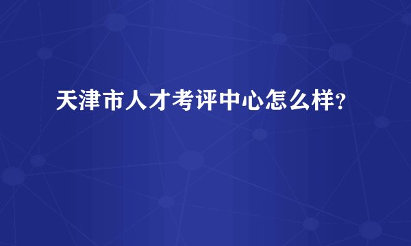天津市人才考评中心怎么样？