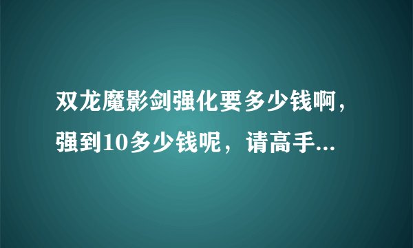 双龙魔影剑强化要多少钱啊,强到10多少钱呢,请高手告诉我一个准确点的价格
