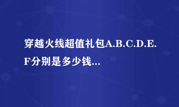 穿越火线超值礼包A.B.C.D.E.F分别是多少钱的？分别有什么？分别抽到的是多少天的？一般推荐哪