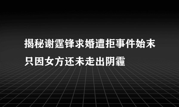 揭秘谢霆锋求婚遭拒事件始末只因女方还未走出阴霾