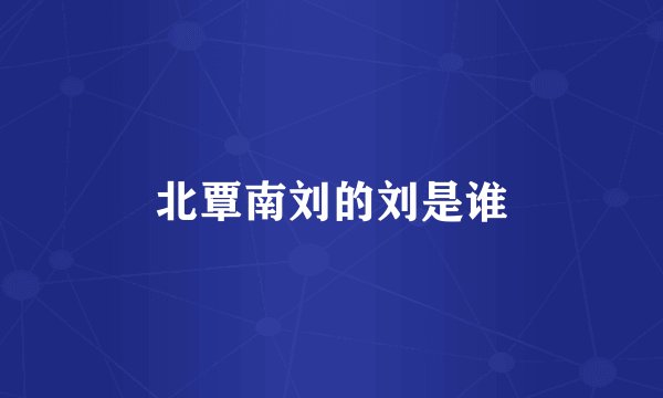 北覃南刘的刘是谁