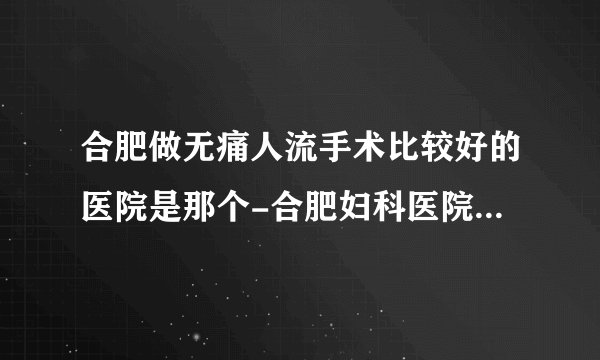 合肥做无痛人流手术比较好的医院是那个-合肥妇科医院十大排行